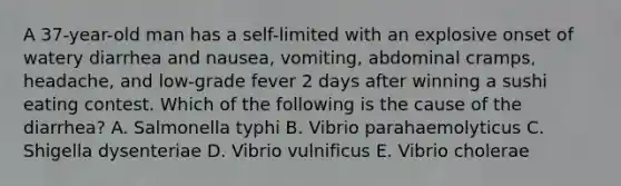 A 37-year-old man has a self-limited with an explosive onset of watery diarrhea and nausea, vomiting, abdominal cramps, headache, and low-grade fever 2 days after winning a sushi eating contest. Which of the following is the cause of the diarrhea? A. Salmonella typhi B. Vibrio parahaemolyticus C. Shigella dysenteriae D. Vibrio vulnificus E. Vibrio cholerae