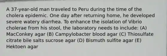 A 37-year-old man traveled to Peru during the time of the cholera epidemic. One day after returning home, he developed severe watery diarrhea. To enhance the isolation of Vibrio cholerae from his stool, the laboratory needs to include: (A) MacConkey agar (B) Campylobacter blood agar (C) Thiosulfate citrate bile salts sucrose agar (D) Bismuth sulfite agar (E) Hektoen agar