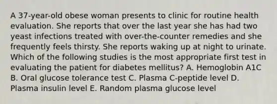 A 37-year-old obese woman presents to clinic for routine health evaluation. She reports that over the last year she has had two yeast infections treated with over-the-counter remedies and she frequently feels thirsty. She reports waking up at night to urinate. Which of the following studies is the most appropriate first test in evaluating the patient for diabetes mellitus? A. Hemoglobin A1C B. Oral glucose tolerance test C. Plasma C-peptide level D. Plasma insulin level E. Random plasma glucose level