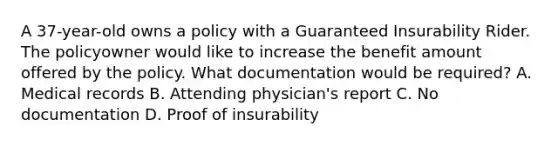 A 37-year-old owns a policy with a Guaranteed Insurability Rider. The policyowner would like to increase the benefit amount offered by the policy. What documentation would be required? A. Medical records B. Attending physician's report C. No documentation D. Proof of insurability