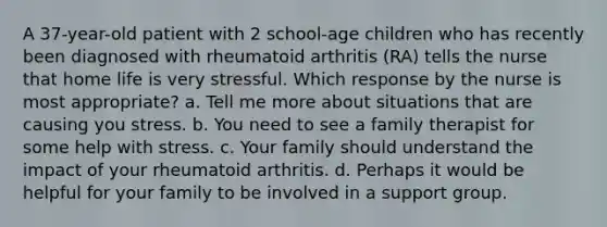 A 37-year-old patient with 2 school-age children who has recently been diagnosed with rheumatoid arthritis (RA) tells the nurse that home life is very stressful. Which response by the nurse is most appropriate? a. Tell me more about situations that are causing you stress. b. You need to see a family therapist for some help with stress. c. Your family should understand the impact of your rheumatoid arthritis. d. Perhaps it would be helpful for your family to be involved in a support group.