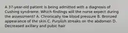 A 37-year-old patient is being admitted with a diagnosis of Cushing syndrome. Which findings will the nurse expect during the assessment? A. Chronically low blood pressure B. Bronzed appearance of the skin C. Purplish streaks on the abdomen D. Decreased axillary and pubic hair