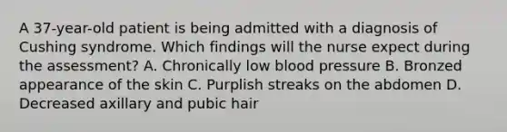 A 37-year-old patient is being admitted with a diagnosis of Cushing syndrome. Which findings will the nurse expect during the assessment? A. Chronically low blood pressure B. Bronzed appearance of the skin C. Purplish streaks on the abdomen D. Decreased axillary and pubic hair