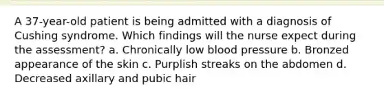 A 37-year-old patient is being admitted with a diagnosis of Cushing syndrome. Which findings will the nurse expect during the assessment? a. Chronically low blood pressure b. Bronzed appearance of the skin c. Purplish streaks on the abdomen d. Decreased axillary and pubic hair