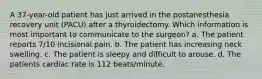 A 37-year-old patient has just arrived in the postanesthesia recovery unit (PACU) after a thyroidectomy. Which information is most important to communicate to the surgeon? a. The patient reports 7/10 incisional pain. b. The patient has increasing neck swelling. c. The patient is sleepy and difficult to arouse. d. The patients cardiac rate is 112 beats/minute.