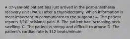 A 37-year-old patient has just arrived in the post-anesthesia recovery unit (PACU) after a thyroidectomy. Which information is most important to communicate to the surgeon? A. The patient reports 7/10 incisional pain. B. The patient has increasing neck swelling. C. The patient is sleepy and difficult to arouse D. The patient's cardiac rate is 112 beats/minute