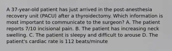 A 37-year-old patient has just arrived in the post-anesthesia recovery unit (PACU) after a thyroidectomy. Which information is most important to communicate to the surgeon? A. The patient reports 7/10 incisional pain. B. The patient has increasing neck swelling. C. The patient is sleepy and difficult to arouse D. The patient's cardiac rate is 112 beats/minute