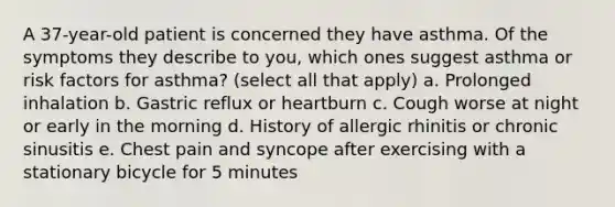 A 37-year-old patient is concerned they have asthma. Of the symptoms they describe to you, which ones suggest asthma or risk factors for asthma? (select all that apply) a. Prolonged inhalation b. Gastric reflux or heartburn c. Cough worse at night or early in the morning d. History of allergic rhinitis or chronic sinusitis e. Chest pain and syncope after exercising with a stationary bicycle for 5 minutes