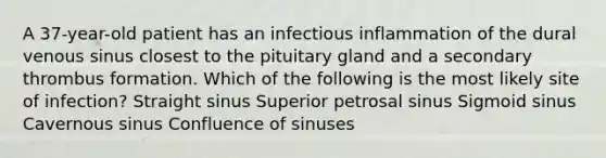 A 37-year-old patient has an infectious inflammation of the dural venous sinus closest to the pituitary gland and a secondary thrombus formation. Which of the following is the most likely site of infection? Straight sinus Superior petrosal sinus Sigmoid sinus Cavernous sinus Confluence of sinuses