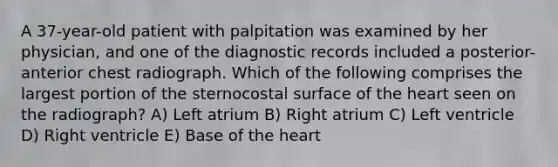 A 37-year-old patient with palpitation was examined by her physician, and one of the diagnostic records included a posterior-anterior chest radiograph. Which of the following comprises the largest portion of the sternocostal surface of the heart seen on the radiograph? A) Left atrium B) Right atrium C) Left ventricle D) Right ventricle E) Base of the heart