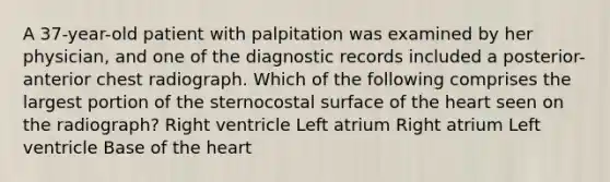 A 37-year-old patient with palpitation was examined by her physician, and one of the diagnostic records included a posterior-anterior chest radiograph. Which of the following comprises the largest portion of the sternocostal surface of the heart seen on the radiograph? Right ventricle Left atrium Right atrium Left ventricle Base of the heart