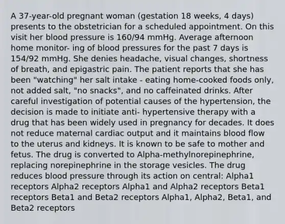 A 37-year-old pregnant woman (gestation 18 weeks, 4 days) presents to the obstetrician for a scheduled appointment. On this visit her blood pressure is 160/94 mmHg. Average afternoon home monitor- ing of blood pressures for the past 7 days is 154/92 mmHg. She denies headache, visual changes, shortness of breath, and epigastric pain. The patient reports that she has been "watching" her salt intake - eating home-cooked foods only, not added salt, "no snacks", and no caffeinated drinks. After careful investigation of potential causes of the hypertension, the decision is made to initiate anti- hypertensive therapy with a drug that has been widely used in pregnancy for decades. It does not reduce maternal cardiac output and it maintains blood flow to the uterus and kidneys. It is known to be safe to mother and fetus. The drug is converted to Alpha-methylnorepinephrine, replacing norepinephrine in the storage vesicles. The drug reduces blood pressure through its action on central: Alpha1 receptors Alpha2 receptors Alpha1 and Alpha2 receptors Beta1 receptors Beta1 and Beta2 receptors Alpha1, Alpha2, Beta1, and Beta2 receptors