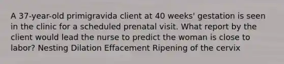 A 37-year-old primigravida client at 40 weeks' gestation is seen in the clinic for a scheduled prenatal visit. What report by the client would lead the nurse to predict the woman is close to labor? Nesting Dilation Effacement Ripening of the cervix