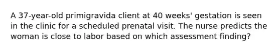 A 37-year-old primigravida client at 40 weeks' gestation is seen in the clinic for a scheduled prenatal visit. The nurse predicts the woman is close to labor based on which assessment finding?