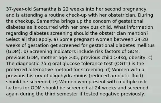 37-year-old Samantha is 22 weeks into her second pregnancy and is attending a routine check-up with her obstetrician. During the checkup, Samantha brings up the concern of gestational diabetes as it occurred with her previous child. What information regarding diabetes screening should the obstetrician mention? Select all that apply. a) Some pregnant women between 24-28 weeks of gestation get screened for gestational diabetes mellitus (GDM); b) Screening indicators include risk factors of GDM: previous GDM, mother age >35, previous child >4kg, obesity; c) The diagnostic 75-g oral glucose tolerance test (OGTT) is the preferred alternative method for screening. d) Women with a previous history of oligohydramnios (reduced amniotic fluid) should be screened; e) Women who present with multiple risk factors for GDM should be screened at 24 weeks and screened again during the third semester if tested negative previously.