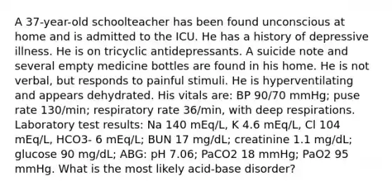 A 37-year-old schoolteacher has been found unconscious at home and is admitted to the ICU. He has a history of depressive illness. He is on tricyclic antidepressants. A suicide note and several empty medicine bottles are found in his home. He is not verbal, but responds to painful stimuli. He is hyperventilating and appears dehydrated. His vitals are: BP 90/70 mmHg; puse rate 130/min; respiratory rate 36/min, with deep respirations. Laboratory test results: Na 140 mEq/L, K 4.6 mEq/L, Cl 104 mEq/L, HCO3- 6 mEq/L; BUN 17 mg/dL; creatinine 1.1 mg/dL; glucose 90 mg/dL; ABG: pH 7.06; PaCO2 18 mmHg; PaO2 95 mmHg. What is the most likely acid-base disorder?