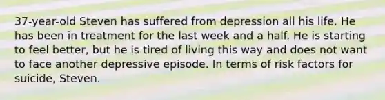 37-year-old Steven has suffered from depression all his life. He has been in treatment for the last week and a half. He is starting to feel better, but he is tired of living this way and does not want to face another depressive episode. In terms of risk factors for suicide, Steven.