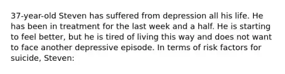 37-year-old Steven has suffered from depression all his life. He has been in treatment for the last week and a half. He is starting to feel better, but he is tired of living this way and does not want to face another depressive episode. In terms of risk factors for suicide, Steven: