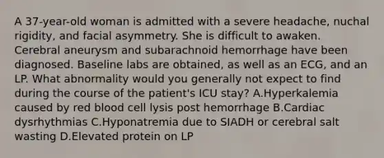 A 37-year-old woman is admitted with a severe headache, nuchal rigidity, and facial asymmetry. She is difficult to awaken. Cerebral aneurysm and subarachnoid hemorrhage have been diagnosed. Baseline labs are obtained, as well as an ECG, and an LP. What abnormality would you generally not expect to find during the course of the patient's ICU stay? A.Hyperkalemia caused by red blood cell lysis post hemorrhage B.Cardiac dysrhythmias C.Hyponatremia due to SIADH or cerebral salt wasting D.Elevated protein on LP