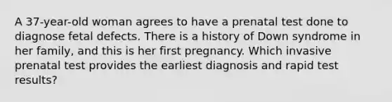 A 37-year-old woman agrees to have a prenatal test done to diagnose fetal defects. There is a history of Down syndrome in her family, and this is her first pregnancy. Which invasive prenatal test provides the earliest diagnosis and rapid test results?