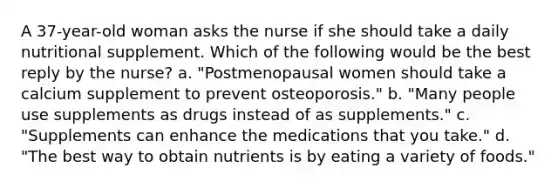 A 37-year-old woman asks the nurse if she should take a daily nutritional supplement. Which of the following would be the best reply by the nurse? a. "Postmenopausal women should take a calcium supplement to prevent osteoporosis." b. "Many people use supplements as drugs instead of as supplements." c. "Supplements can enhance the medications that you take." d. "The best way to obtain nutrients is by eating a variety of foods."