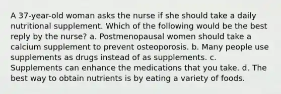 A 37-year-old woman asks the nurse if she should take a daily nutritional supplement. Which of the following would be the best reply by the nurse? a. Postmenopausal women should take a calcium supplement to prevent osteoporosis. b. Many people use supplements as drugs instead of as supplements. c. Supplements can enhance the medications that you take. d. The best way to obtain nutrients is by eating a variety of foods.