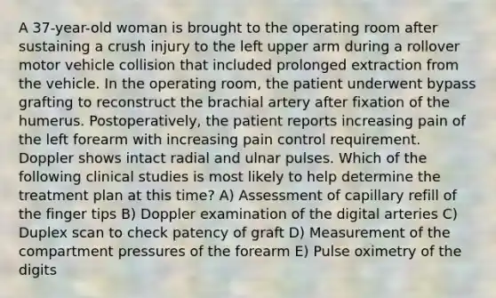 A 37-year-old woman is brought to the operating room after sustaining a crush injury to the left upper arm during a rollover motor vehicle collision that included prolonged extraction from the vehicle. In the operating room, the patient underwent bypass grafting to reconstruct the brachial artery after fixation of the humerus. Postoperatively, the patient reports increasing pain of the left forearm with increasing pain control requirement. Doppler shows intact radial and ulnar pulses. Which of the following clinical studies is most likely to help determine the treatment plan at this time? A) Assessment of capillary refill of the finger tips B) Doppler examination of the digital arteries C) Duplex scan to check patency of graft D) Measurement of the compartment pressures of the forearm E) Pulse oximetry of the digits