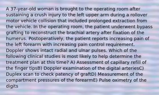 A 37-year-old woman is brought to the operating room after sustaining a crush injury to the left upper arm during a rollover motor vehicle collision that included prolonged extraction from the vehicle. In the operating room, the patient underwent bypass grafting to reconstruct the brachial artery after fixation of the humerus. Postoperatively, the patient reports increasing pain of the left forearm with increasing pain control requirement. Doppler shows intact radial and ulnar pulses. Which of the following clinical studies is most likely to help determine the treatment plan at this time? A) Assessment of capillary refill of the finger tipsB) Doppler examination of the digital arteriesC) Duplex scan to check patency of graftD) Measurement of the compartment pressures of the forearmE) Pulse oximetry of the digits