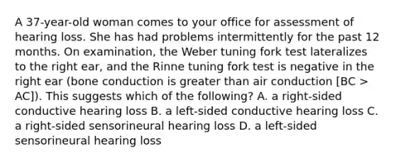 A 37-year-old woman comes to your office for assessment of hearing loss. She has had problems intermittently for the past 12 months. On examination, the Weber tuning fork test lateralizes to the right ear, and the Rinne tuning fork test is negative in the right ear (bone conduction is greater than air conduction [BC > AC]). This suggests which of the following? A. a right-sided conductive hearing loss B. a left-sided conductive hearing loss C. a right-sided sensorineural hearing loss D. a left-sided sensorineural hearing loss