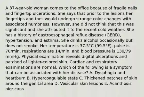 A 37-year-old woman comes to the office because of fragile nails and fingertip ulcerations. She says that prior to the lesions her fingertips and toes would undergo strange color changes with associated numbness. However, she did not think that this was significant and she attributed it to the recent cold weather. She has a history of gastroesophageal reflux disease (GERD), hypertension, and asthma. She drinks alcohol occasionally but does not smoke. Her temperature is 37.5°C (99.5°F), pulse is 70/min, respirations are 14/min, and blood pressure is 130/79 mmHg. Physical examination reveals digital ulcerations and patched of lighter-colored skin. Cardiac and respiratory examinations are normal. Which of the following is a symptom that can be associated with her disease? A. Dysphagia and heartburn B. Hypercoagulable state C. Thickened patches of skin around the genital area D. Vesicular skin lesions E. Acanthosis nigricans