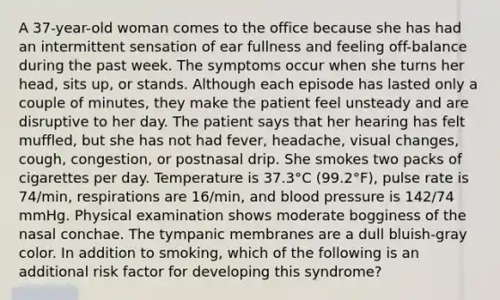 A 37-year-old woman comes to the office because she has had an intermittent sensation of ear fullness and feeling off-balance during the past week. The symptoms occur when she turns her head, sits up, or stands. Although each episode has lasted only a couple of minutes, they make the patient feel unsteady and are disruptive to her day. The patient says that her hearing has felt muffled, but she has not had fever, headache, visual changes, cough, congestion, or postnasal drip. She smokes two packs of cigarettes per day. Temperature is 37.3°C (99.2°F), pulse rate is 74/min, respirations are 16/min, and blood pressure is 142/74 mmHg. Physical examination shows moderate bogginess of the nasal conchae. The tympanic membranes are a dull bluish-gray color. In addition to smoking, which of the following is an additional risk factor for developing this syndrome?