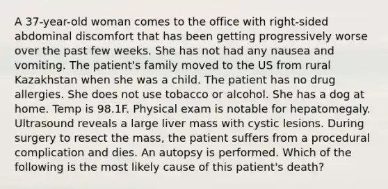 A 37-year-old woman comes to the office with right-sided abdominal discomfort that has been getting progressively worse over the past few weeks. She has not had any nausea and vomiting. The patient's family moved to the US from rural Kazakhstan when she was a child. The patient has no drug allergies. She does not use tobacco or alcohol. She has a dog at home. Temp is 98.1F. Physical exam is notable for hepatomegaly. Ultrasound reveals a large liver mass with cystic lesions. During surgery to resect the mass, the patient suffers from a procedural complication and dies. An autopsy is performed. Which of the following is the most likely cause of this patient's death?