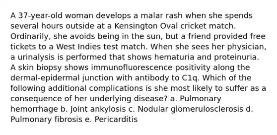 A 37-year-old woman develops a malar rash when she spends several hours outside at a Kensington Oval cricket match. Ordinarily, she avoids being in the sun, but a friend provided free tickets to a West Indies test match. When she sees her physician, a urinalysis is performed that shows hematuria and proteinuria. A skin biopsy shows immunofluorescence positivity along the dermal-epidermal junction with antibody to C1q. Which of the following additional complications is she most likely to suffer as a consequence of her underlying disease? a. Pulmonary hemorrhage b. Joint ankylosis c. Nodular glomerulosclerosis d. Pulmonary fibrosis e. Pericarditis