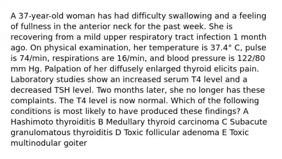 A 37-year-old woman has had difficulty swallowing and a feeling of fullness in the anterior neck for the past week. She is recovering from a mild upper respiratory tract infection 1 month ago. On physical examination, her temperature is 37.4° C, pulse is 74/min, respirations are 16/min, and blood pressure is 122/80 mm Hg. Palpation of her diffusely enlarged thyroid elicits pain. Laboratory studies show an increased serum T4 level and a decreased TSH level. Two months later, she no longer has these complaints. The T4 level is now normal. Which of the following conditions is most likely to have produced these findings? A Hashimoto thyroiditis B Medullary thyroid carcinoma C Subacute granulomatous thyroiditis D Toxic follicular adenoma E Toxic multinodular goiter