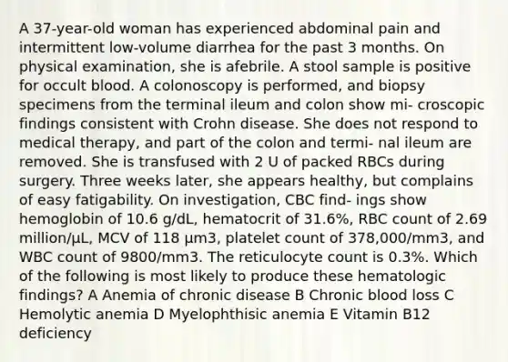 A 37-year-old woman has experienced abdominal pain and intermittent low-volume diarrhea for the past 3 months. On physical examination, she is afebrile. A stool sample is positive for occult blood. A colonoscopy is performed, and biopsy specimens from the terminal ileum and colon show mi- croscopic findings consistent with Crohn disease. She does not respond to medical therapy, and part of the colon and termi- nal ileum are removed. She is transfused with 2 U of packed RBCs during surgery. Three weeks later, she appears healthy, but complains of easy fatigability. On investigation, CBC find- ings show hemoglobin of 10.6 g/dL, hematocrit of 31.6%, RBC count of 2.69 million/μL, MCV of 118 μm3, platelet count of 378,000/mm3, and WBC count of 9800/mm3. The reticulocyte count is 0.3%. Which of the following is most likely to produce these hematologic findings? A Anemia of chronic disease B Chronic blood loss C Hemolytic anemia D Myelophthisic anemia E Vitamin B12 deficiency