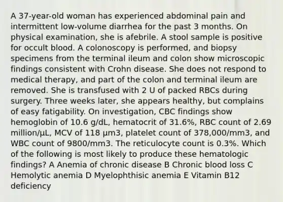 A 37-year-old woman has experienced abdominal pain and intermittent low-volume diarrhea for the past 3 months. On physical examination, she is afebrile. A stool sample is positive for occult blood. A colonoscopy is performed, and biopsy specimens from the terminal ileum and colon show microscopic findings consistent with Crohn disease. She does not respond to medical therapy, and part of the colon and terminal ileum are removed. She is transfused with 2 U of packed RBCs during surgery. Three weeks later, she appears healthy, but complains of easy fatigability. On investigation, CBC findings show hemoglobin of 10.6 g/dL, hematocrit of 31.6%, RBC count of 2.69 million/μL, MCV of 118 μm3, platelet count of 378,000/mm3, and WBC count of 9800/mm3. The reticulocyte count is 0.3%. Which of the following is most likely to produce these hematologic findings? A Anemia of chronic disease B Chronic blood loss C Hemolytic anemia D Myelophthisic anemia E Vitamin B12 deficiency