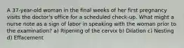 A 37-year-old woman in the final weeks of her first pregnancy visits the doctor's office for a scheduled check-up. What might a nurse note as a sign of labor in speaking with the woman prior to the examination? a) Ripening of the cervix b) Dilation c) Nesting d) Effacement