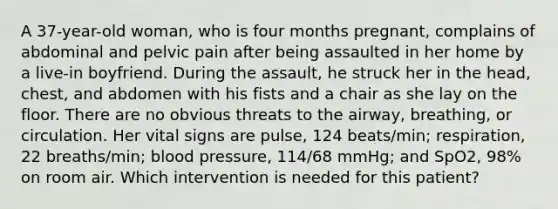 A 37-year-old woman, who is four months pregnant, complains of abdominal and pelvic pain after being assaulted in her home by a live-in boyfriend. During the assault, he struck her in the head, chest, and abdomen with his fists and a chair as she lay on the floor. There are no obvious threats to the airway, breathing, or circulation. Her vital signs are pulse, 124 beats/min; respiration, 22 breaths/min; blood pressure, 114/68 mmHg; and SpO2, 98% on room air. Which intervention is needed for this patient?