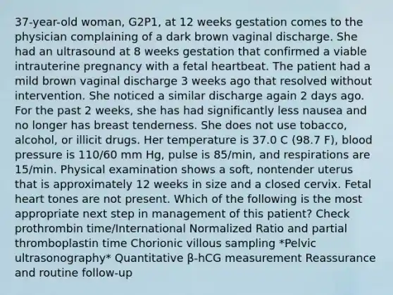 37-year-old woman, G2P1, at 12 weeks gestation comes to the physician complaining of a dark brown vaginal discharge. She had an ultrasound at 8 weeks gestation that confirmed a viable intrauterine pregnancy with a fetal heartbeat. The patient had a mild brown vaginal discharge 3 weeks ago that resolved without intervention. She noticed a similar discharge again 2 days ago. For the past 2 weeks, she has had significantly less nausea and no longer has breast tenderness. She does not use tobacco, alcohol, or illicit drugs. Her temperature is 37.0 C (98.7 F), blood pressure is 110/60 mm Hg, pulse is 85/min, and respirations are 15/min. Physical examination shows a soft, nontender uterus that is approximately 12 weeks in size and a closed cervix. Fetal heart tones are not present. Which of the following is the most appropriate next step in management of this patient? Check prothrombin time/International Normalized Ratio and partial thromboplastin time Chorionic villous sampling *Pelvic ultrasonography* Quantitative β-hCG measurement Reassurance and routine follow-up