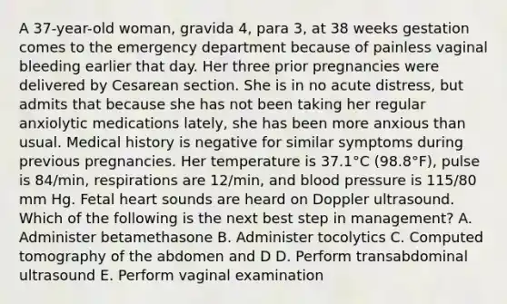 A 37-year-old woman, gravida 4, para 3, at 38 weeks gestation comes to the emergency department because of painless vaginal bleeding earlier that day. Her three prior pregnancies were delivered by Cesarean section. She is in no acute distress, but admits that because she has not been taking her regular anxiolytic medications lately, she has been more anxious than usual. Medical history is negative for similar symptoms during previous pregnancies. Her temperature is 37.1°C (98.8°F), pulse is 84/min, respirations are 12/min, and blood pressure is 115/80 mm Hg. Fetal heart sounds are heard on Doppler ultrasound. Which of the following is the next best step in management? A. Administer betamethasone B. Administer tocolytics C. Computed tomography of the abdomen and D D. Perform transabdominal ultrasound E. Perform vaginal examination