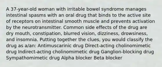 A 37-year-old woman with irritable bowel syndrome manages intestinal spasms with an oral drug that binds to the active site of receptors on intestinal smooth muscle and prevents activation by the neurotransmitter. Common side effects of the drug are dry mouth, constipation, blurred vision, dizziness, drowsiness, and insomnia. Putting together the clues, you would classify the drug as a/an: Antimuscarinic drug Direct-acting cholinomimetic drug Indirect-acting cholinomimetic drug Ganglion-blocking drug Sympathomimetic drug Alpha blocker Beta blocker