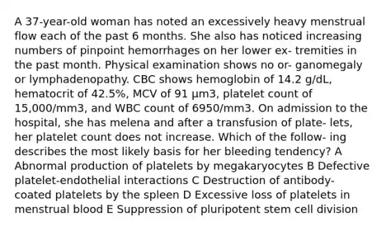 A 37-year-old woman has noted an excessively heavy menstrual flow each of the past 6 months. She also has noticed increasing numbers of pinpoint hemorrhages on her lower ex- tremities in the past month. Physical examination shows no or- ganomegaly or lymphadenopathy. CBC shows hemoglobin of 14.2 g/dL, hematocrit of 42.5%, MCV of 91 μm3, platelet count of 15,000/mm3, and WBC count of 6950/mm3. On admission to the hospital, she has melena and after a transfusion of plate- lets, her platelet count does not increase. Which of the follow- ing describes the most likely basis for her bleeding tendency? A Abnormal production of platelets by megakaryocytes B Defective platelet-endothelial interactions C Destruction of antibody-coated platelets by the spleen D Excessive loss of platelets in menstrual blood E Suppression of pluripotent stem cell division