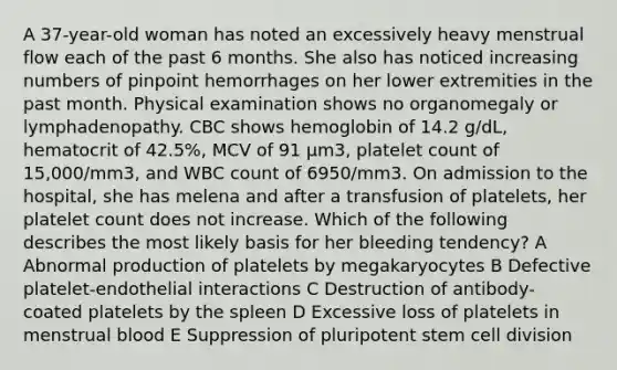 A 37-year-old woman has noted an excessively heavy menstrual flow each of the past 6 months. She also has noticed increasing numbers of pinpoint hemorrhages on her lower extremities in the past month. Physical examination shows no organomegaly or lymphadenopathy. CBC shows hemoglobin of 14.2 g/dL, hematocrit of 42.5%, MCV of 91 μm3, platelet count of 15,000/mm3, and WBC count of 6950/mm3. On admission to the hospital, she has melena and after a transfusion of platelets, her platelet count does not increase. Which of the following describes the most likely basis for her bleeding tendency? A Abnormal production of platelets by megakaryocytes B Defective platelet-endothelial interactions C Destruction of antibody-coated platelets by the spleen D Excessive loss of platelets in menstrual blood E Suppression of pluripotent stem cell division