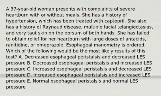 A 37-year-old woman presents with complaints of severe heartburn with or without meals. She has a history of hypertension, which has been treated with captopril. She also has a history of Raynaud disease, multiple facial telangiectasias, and very taut skin on the dorsum of both hands. She has failed to obtain relief for her heartburn with large doses of antacids, ranitidine, or omeprazole. Esophageal manometry is ordered. Which of the following would be the most likely results of this test? A. Decreased esophageal peristalsis and decreased LES pressure B. Decreased esophageal peristalsis and increased LES pressure C. Increased esophageal peristalsis and decreased LES pressure D. Increased esophageal peristalsis and increased LES pressure E. Normal esophageal peristalsis and normal LES pressure