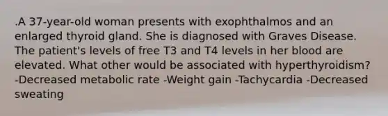 .A 37-year-old woman presents with exophthalmos and an enlarged thyroid gland. She is diagnosed with Graves Disease. The patient's levels of free T3 and T4 levels in her blood are elevated. What other would be associated with hyperthyroidism? -Decreased metabolic rate -Weight gain -Tachycardia -Decreased sweating