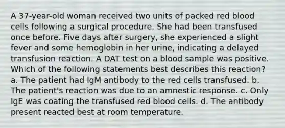 A 37-year-old woman received two units of packed red blood cells following a surgical procedure. She had been transfused once before. Five days after surgery, she experienced a slight fever and some hemoglobin in her urine, indicating a delayed transfusion reaction. A DAT test on a blood sample was positive. Which of the following statements best describes this reaction? a. The patient had IgM antibody to the red cells transfused. b. The patient's reaction was due to an amnestic response. c. Only IgE was coating the transfused red blood cells. d. The antibody present reacted best at room temperature.