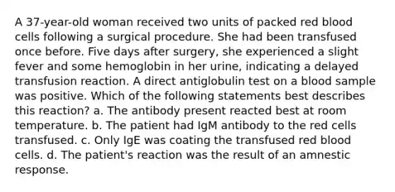 A 37-year-old woman received two units of packed red blood cells following a surgical procedure. She had been transfused once before. Five days after surgery, she experienced a slight fever and some hemoglobin in her urine, indicating a delayed transfusion reaction. A direct antiglobulin test on a blood sample was positive. Which of the following statements best describes this reaction? a. The antibody present reacted best at room temperature. b. The patient had IgM antibody to the red cells transfused. c. Only IgE was coating the transfused red blood cells. d. The patient's reaction was the result of an amnestic response.