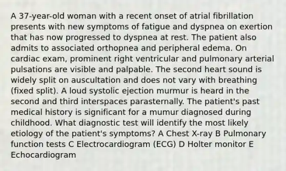 A 37-year-old woman with a recent onset of atrial fibrillation presents with new symptoms of fatigue and dyspnea on exertion that has now progressed to dyspnea at rest. The patient also admits to associated orthopnea and peripheral edema. On cardiac exam, prominent right ventricular and pulmonary arterial pulsations are visible and palpable. The second heart sound is widely split on auscultation and does not vary with breathing (fixed split). A loud systolic ejection murmur is heard in the second and third interspaces parasternally. The patient's past medical history is significant for a mumur diagnosed during childhood. What diagnostic test will identify the most likely etiology of the patient's symptoms? A Chest X-ray B Pulmonary function tests C Electrocardiogram (ECG) D Holter monitor E Echocardiogram