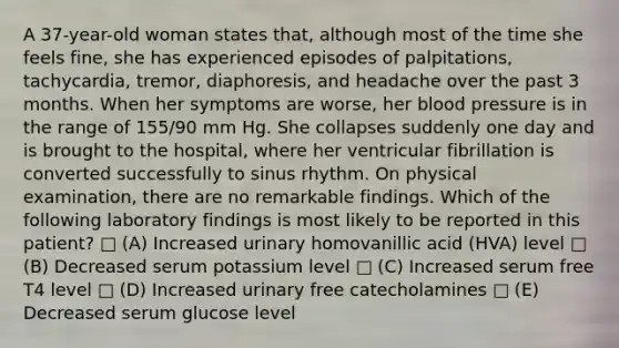 A 37-year-old woman states that, although most of the time she feels fine, she has experienced episodes of palpitations, tachycardia, tremor, diaphoresis, and headache over the past 3 months. When her symptoms are worse, her blood pressure is in the range of 155/90 mm Hg. She collapses suddenly one day and is brought to the hospital, where her ventricular fibrillation is converted successfully to sinus rhythm. On physical examination, there are no remarkable findings. Which of the following laboratory findings is most likely to be reported in this patient? □ (A) Increased urinary homovanillic acid (HVA) level □ (B) Decreased serum potassium level □ (C) Increased serum free T4 level □ (D) Increased urinary free catecholamines □ (E) Decreased serum glucose level