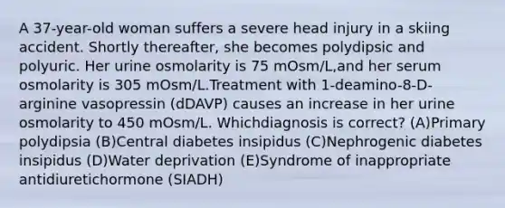 A 37-year-old woman suffers a severe head injury in a skiing accident. Shortly thereafter, she becomes polydipsic and polyuric. Her urine osmolarity is 75 mOsm/L,and her serum osmolarity is 305 mOsm/L.Treatment with 1-deamino-8-D-arginine vasopressin (dDAVP) causes an increase in her urine osmolarity to 450 mOsm/L. Whichdiagnosis is correct? (A)Primary polydipsia (B)Central diabetes insipidus (C)Nephrogenic diabetes insipidus (D)Water deprivation (E)Syndrome of inappropriate antidiuretichormone (SIADH)